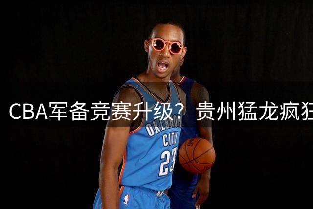 CBA军备竞赛升级？贵州猛龙疯狂引援组"准CBA阵容